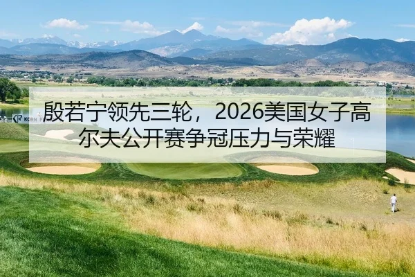 殷若宁领先三轮，2026美国女子高尔夫公开赛争冠压力与荣耀